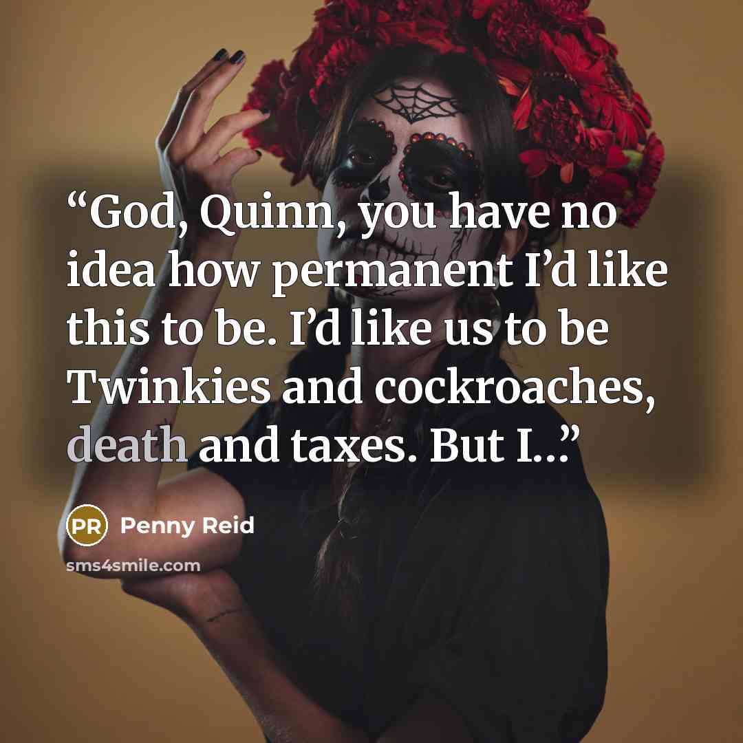 “God, Quinn, you have no idea how permanent I’d like this to be. I’d like us to be Twinkies and cockroaches, death and taxes. But I…” quote by Penny Reid