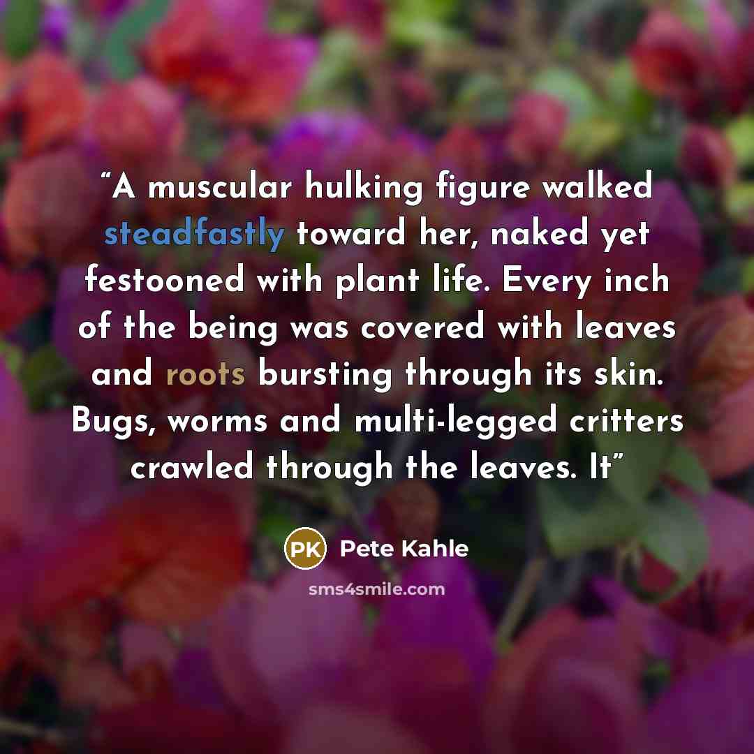 “A muscular hulking figure walked steadfastly toward her, naked yet festooned with plant life. Every inch of the being was covered with leaves and roots bursting through its skin. Bugs, worms and multi-legged critters crawled through the leaves. It” quote by Pete Kahle