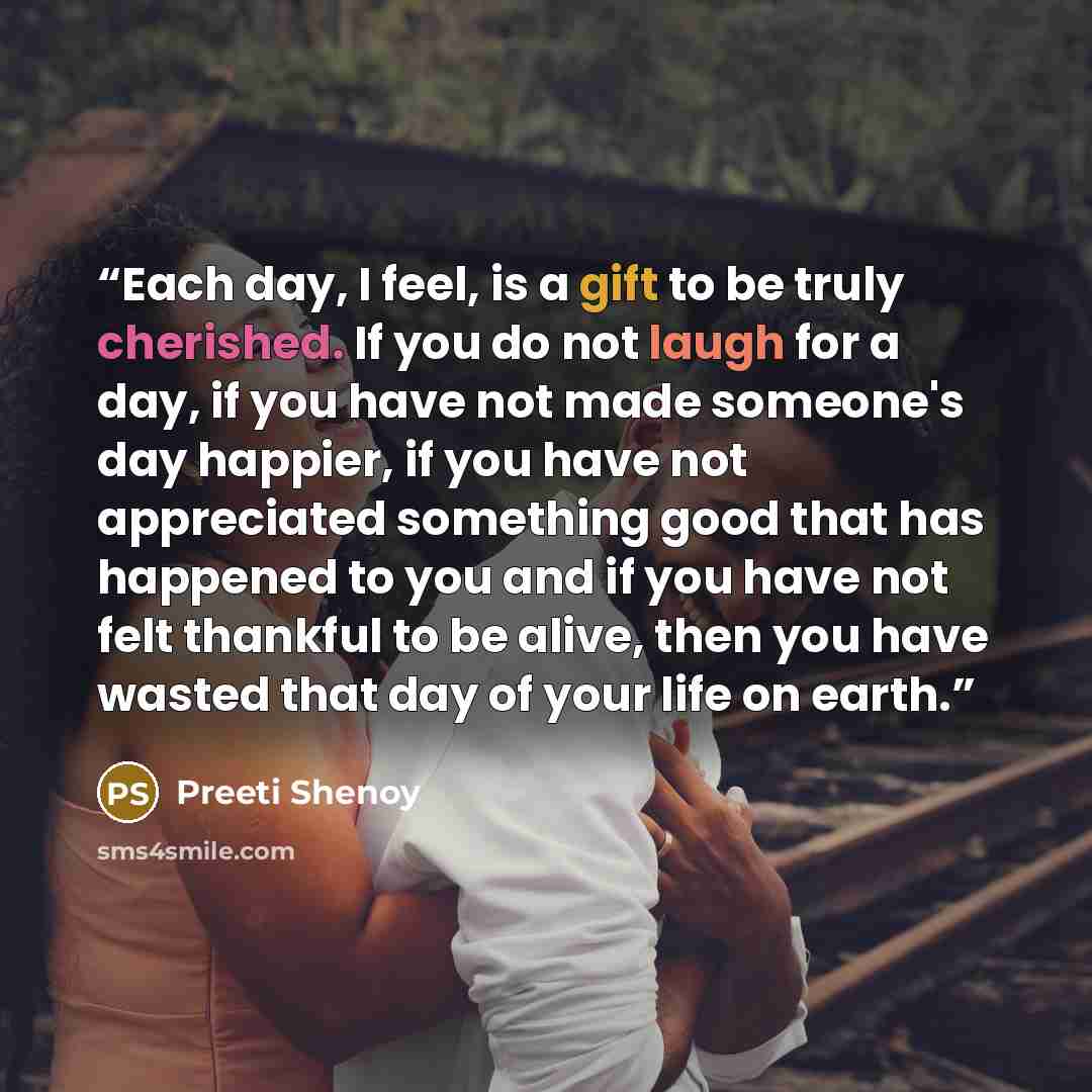 “Each day, I feel, is a gift to be truly cherished. If you do not laugh for a day, if you have not made someone's day happier, if you have not appreciated something good that has happened to you and if you have not felt thankful to be alive, then you have wasted that day of your life on earth.” quote by Preeti Shenoy