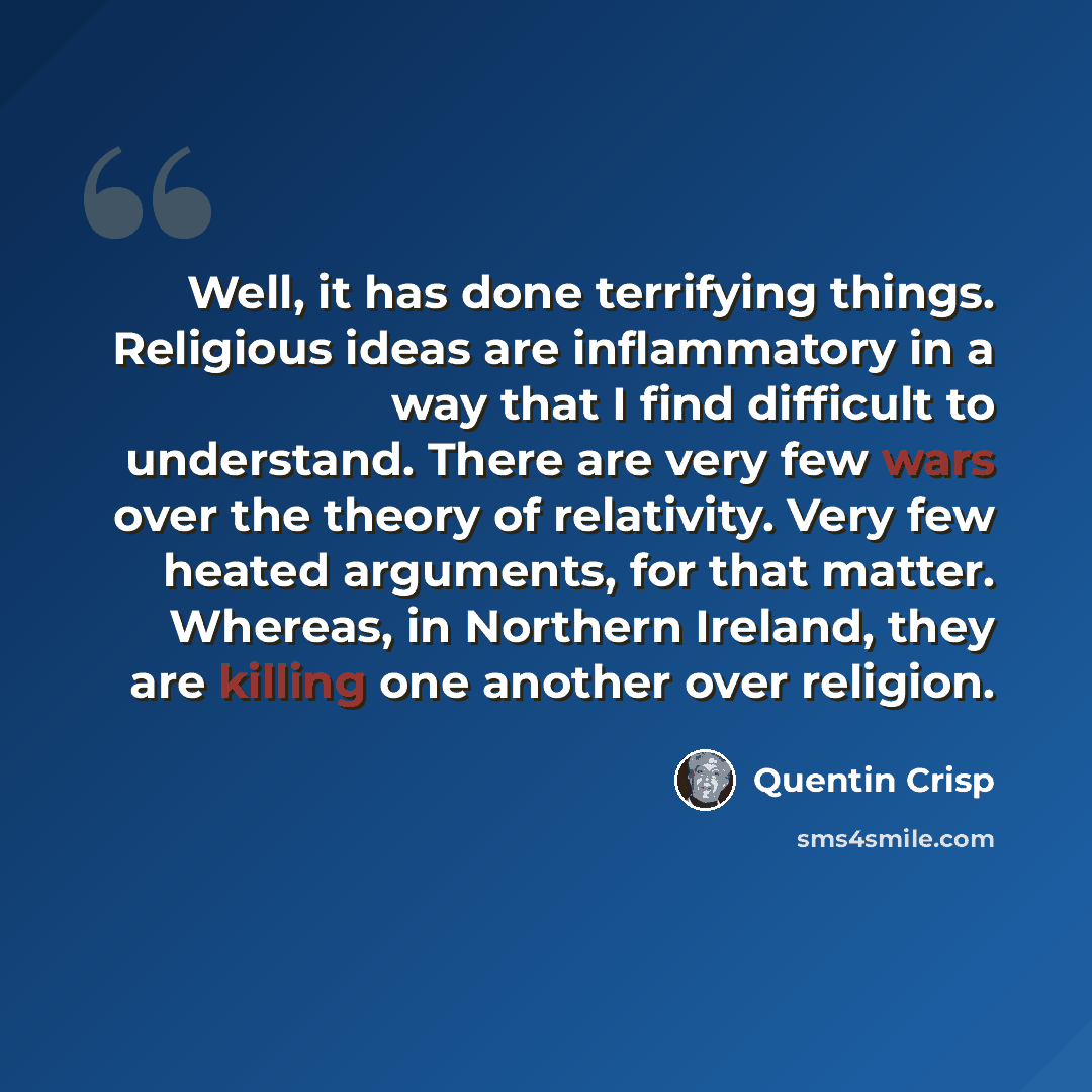 “Well, it has done terrifying things. Religious ideas are inflammatory in a way that I find difficult to understand. There are very few wars over the theory of relativity. Very few heated arguments, for that matter. Whereas, in Northern Ireland, they are killing one another over religion.” quote by Quentin Crisp