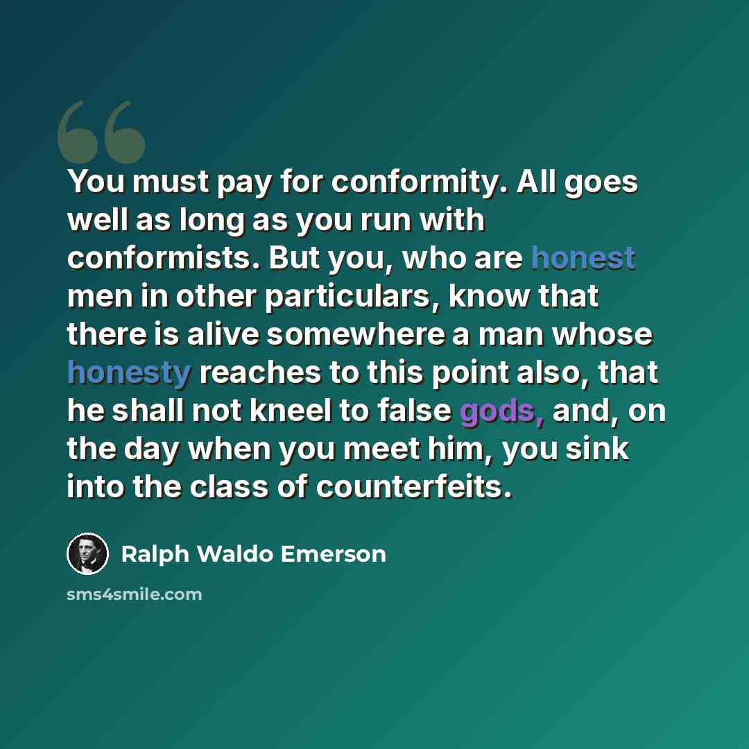 “You must pay for conformity. All goes well as long as you run with conformists. But you, who are honest men in other particulars, know that there is alive somewhere a man whose honesty reaches to this point also, that he shall not kneel to false gods, and, on the day when you meet him, you sink…” quote by Ralph Waldo Emerson