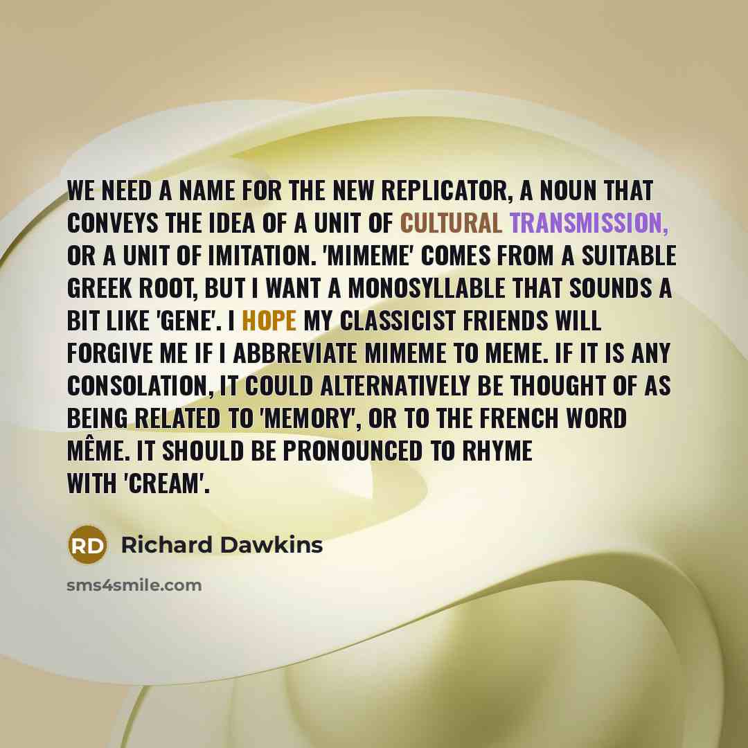 “We need a name for the new replicator, a noun that conveys the idea of a unit of cultural transmission, or a unit of imitation. 'Mimeme' comes from a suitable Greek root, but I want a monosyllable that sounds a bit like 'gene'. I hope my classicist friends will forgive me if I abbreviate mimeme to…” quote by Richard Dawkins