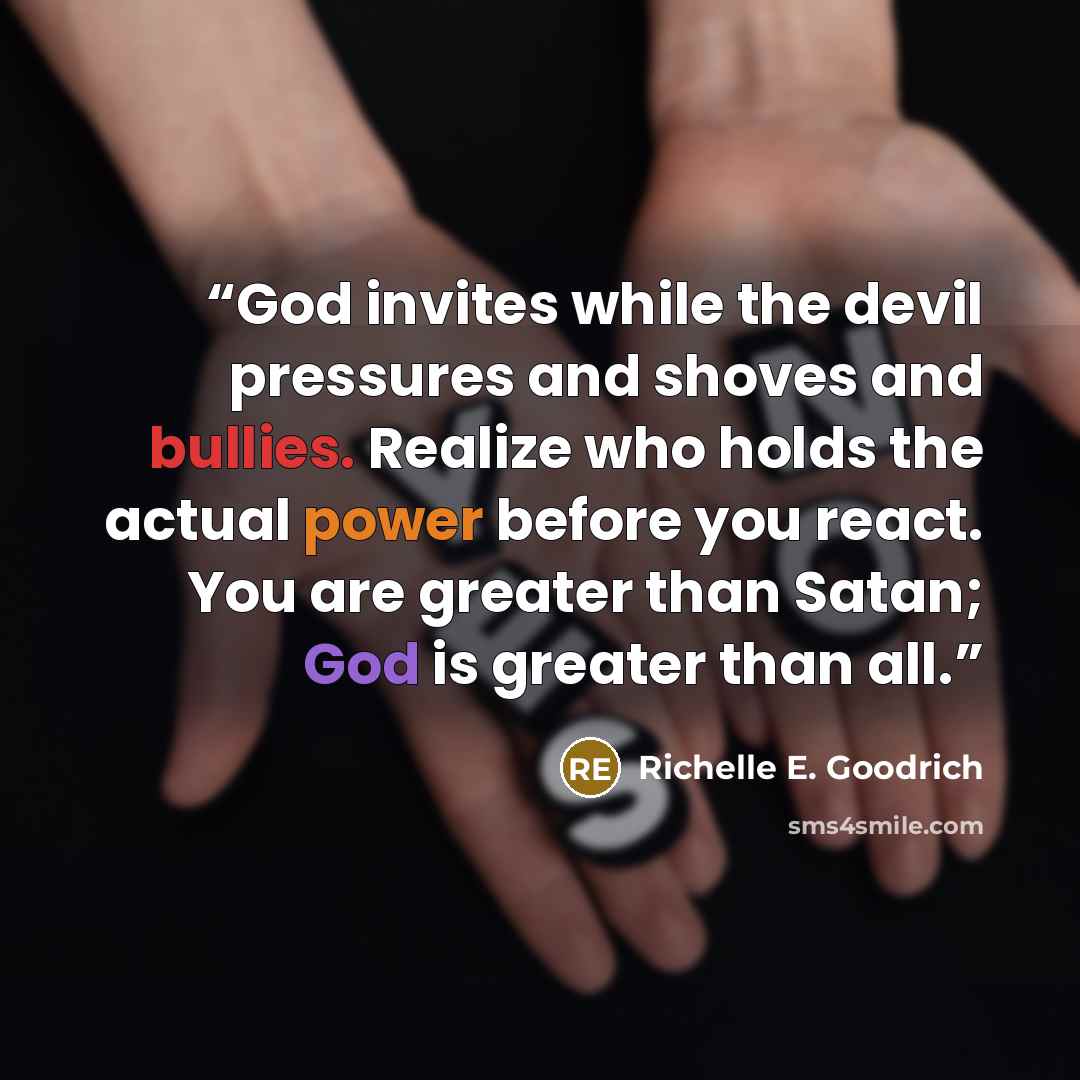 “God invites while the devil pressures and shoves and bullies. Realize who holds the actual power before you react. You are greater than Satan; God is greater than all.” quote by Richelle E. Goodrich