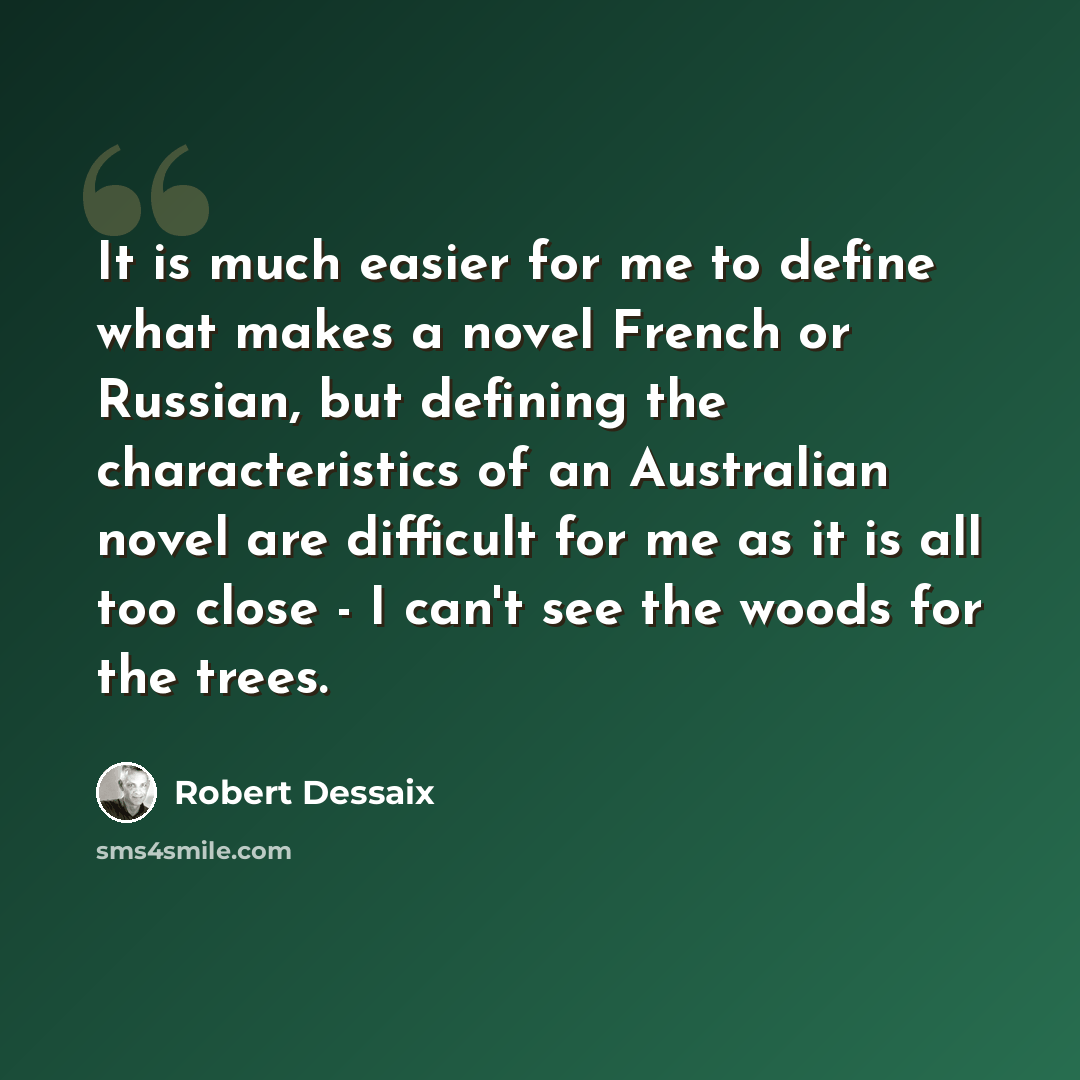“It is much easier for me to define what makes a novel French or Russian, but defining the characteristics of an Australian novel are difficult for me as it is all too close - I can't see the woods for the trees.” quote by Robert Dessaix