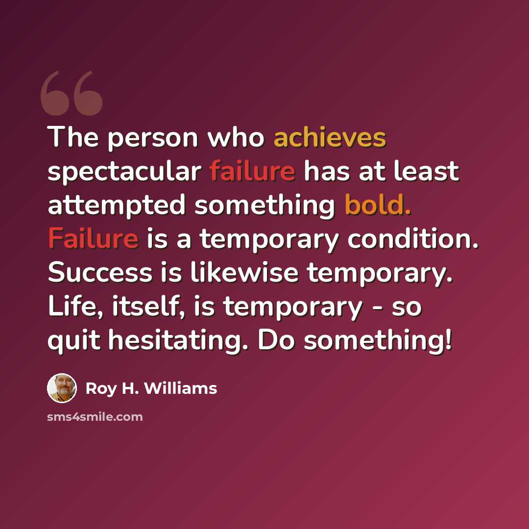 “The person who achieves spectacular failure has at least attempted something bold. Failure is a temporary condition. Success is likewise temporary. Life, itself, is temporary - so quit hesitating. Do something!” quote by Roy H. Williams