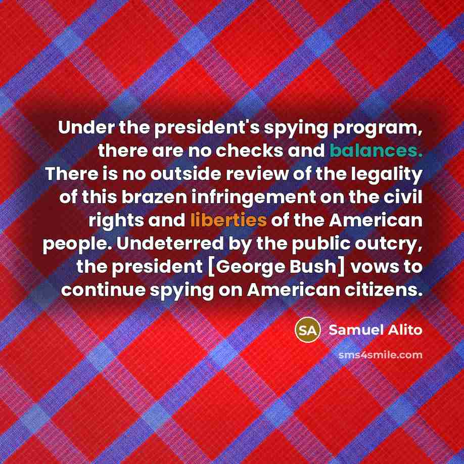 “Under the president's spying program, there are no checks and balances. There is no outside review of the legality of this brazen infringement on the civil rights and liberties of the American people. Undeterred by the public outcry, the president [George Bush] vows to continue spying on American…” quote by Samuel Alito