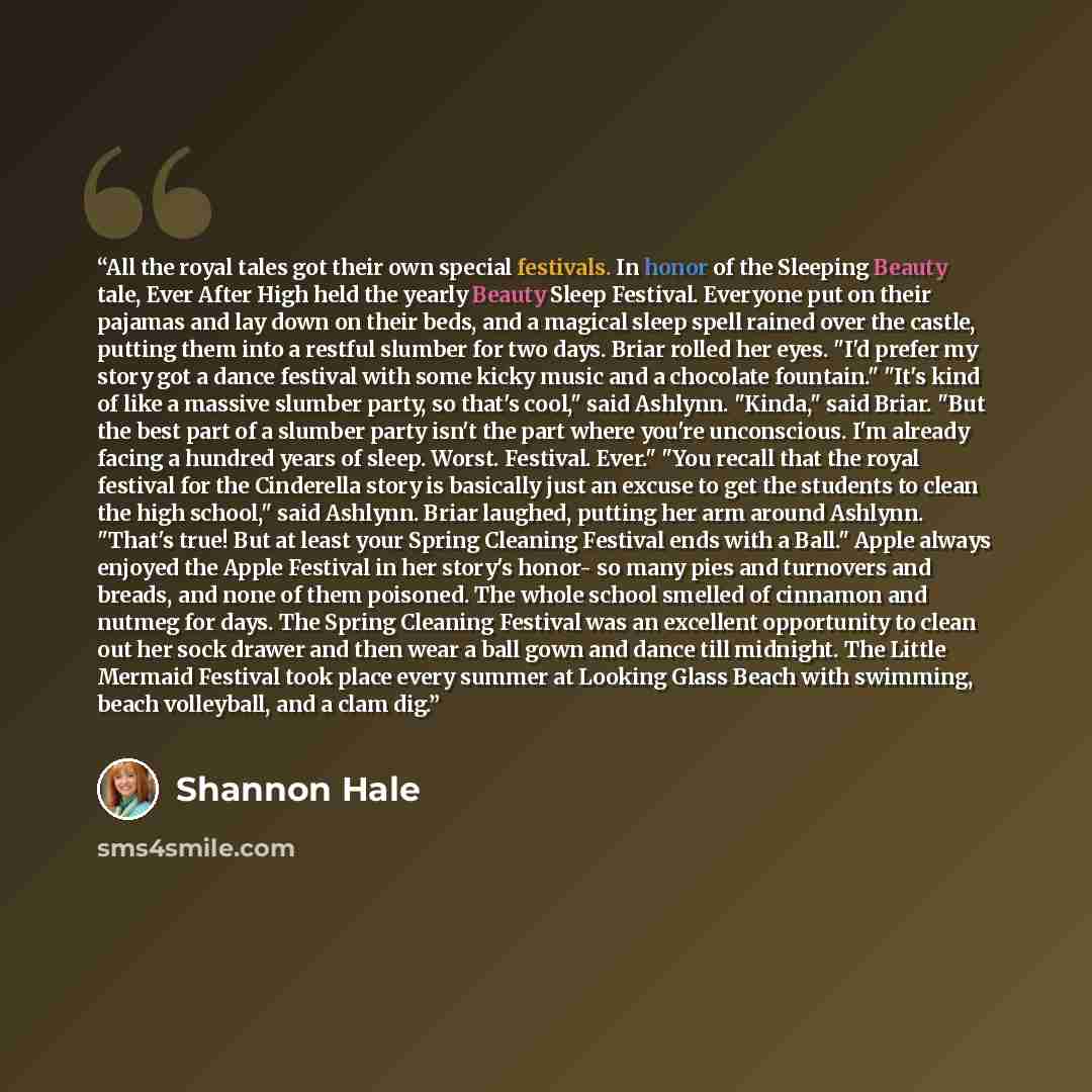 “All the royal tales got their own special festivals. In honor of the Sleeping Beauty tale, Ever After High held the yearly Beauty Sleep Festival. Everyone put on their pajamas and lay down on their beds, and a magical sleep spell rained over the castle, putting them into a restful slumber for two…” quote by Shannon Hale