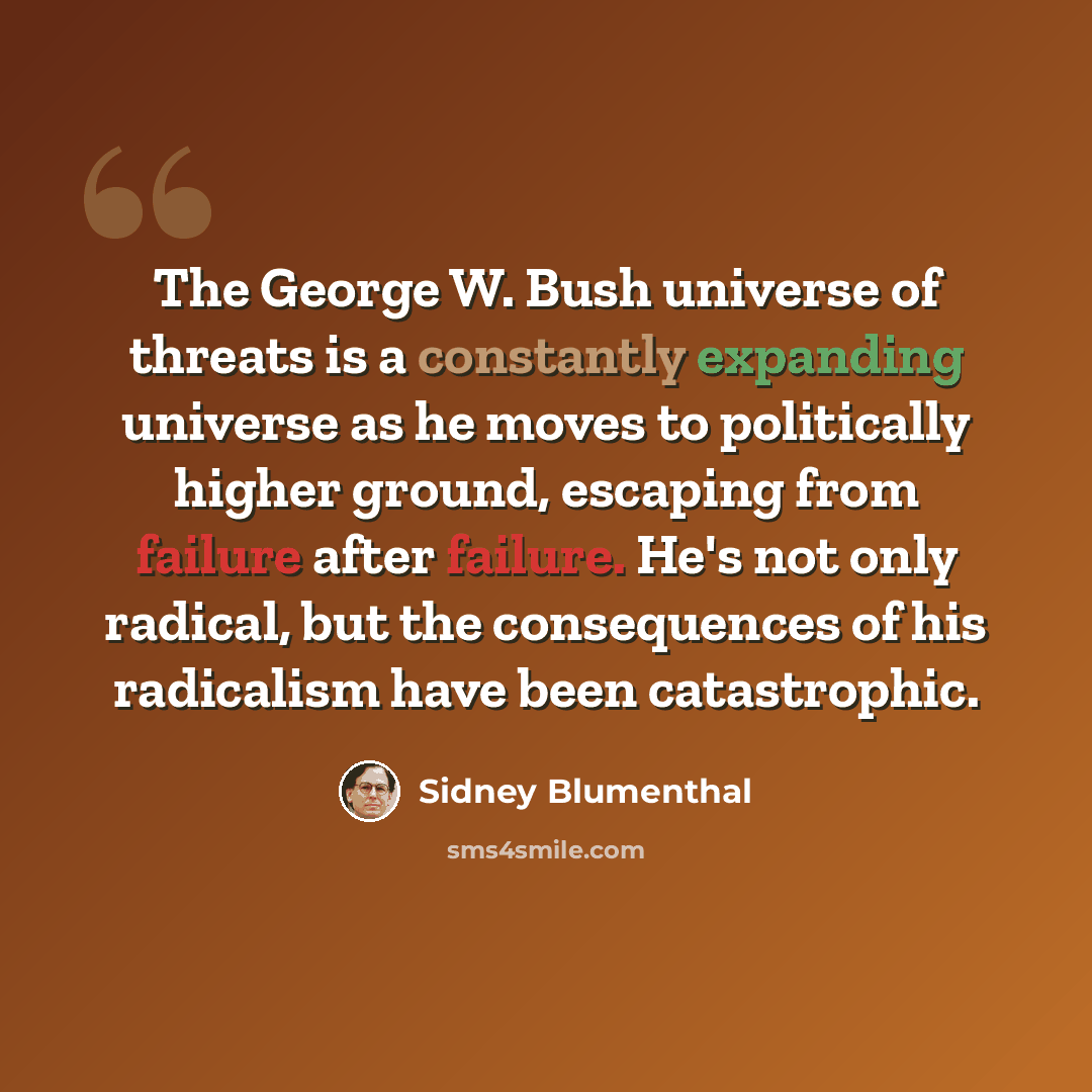 “The George W. Bush universe of threats is a constantly expanding universe as he moves to politically higher ground, escaping from failure after failure. He's not only radical, but the consequences of his radicalism have been catastrophic.” quote by Sidney Blumenthal