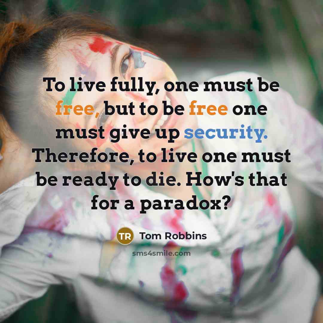 “To live fully, one must be free, but to be free one must give up security. Therefore, to live one must be ready to die. How's that for a paradox?” quote by Tom Robbins