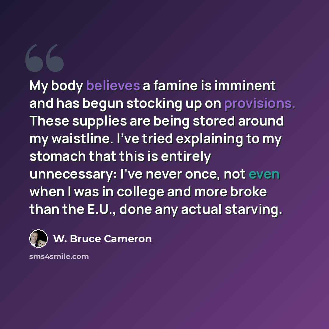 “My body believes a famine is imminent and has begun stocking up on provisions. These supplies are being stored around my waistline. I've tried explaining to my stomach that this is entirely unnecessary: I've never once, not even when I was in college and more broke than the E.U., done any actual…” quote by W. Bruce Cameron