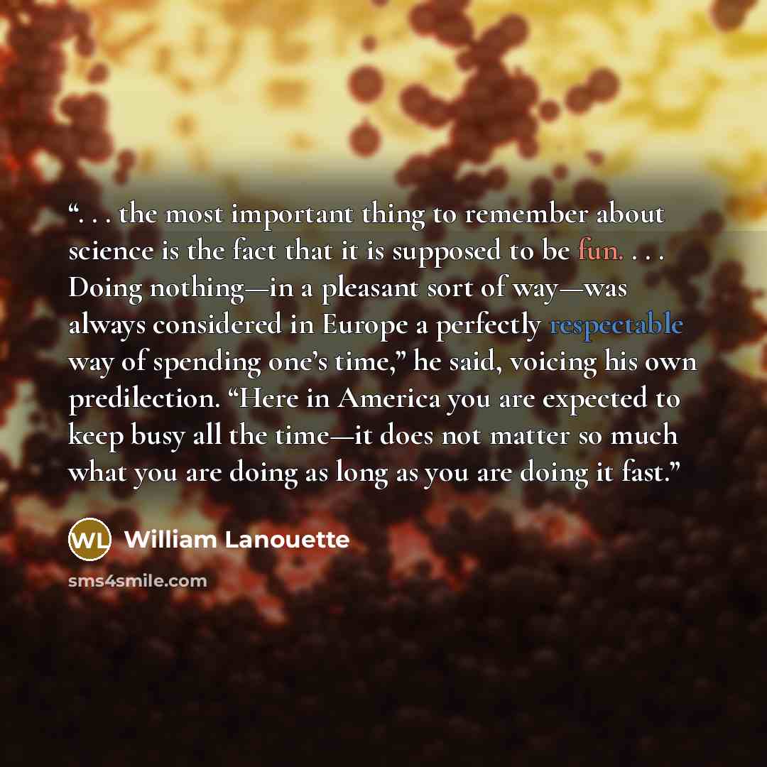 “. . . the most important thing to remember about science is the fact that it is supposed to be fun. . . . Doing nothing—in a pleasant sort of way—was always considered in Europe a perfectly respectable way of spending one’s time,” he said, voicing his own predilection. “Here in America you are…” quote by William Lanouette