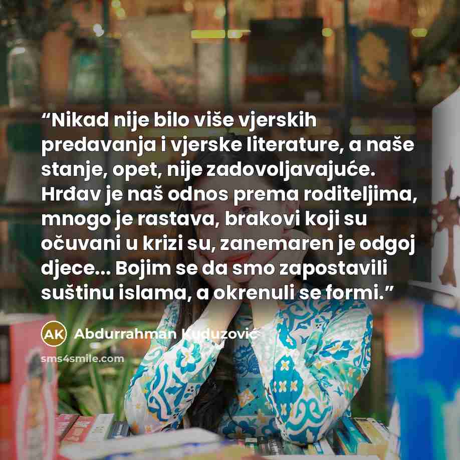 “Nikad nije bilo više vjerskih predavanja i vjerske literature, a naše stanje, opet, nije zadovoljavajuće. Hrđav je naš odnos prema roditeljima, mnogo je rastava, brakovi koji su očuvani u krizi su, zanemaren je odgoj djece... Bojim se da smo zapostavili suštinu islama, a okrenuli se formi.” quote by Abdurrahman Kuduzović