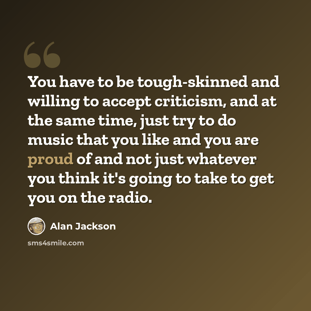 “You have to be tough-skinned and willing to accept criticism, and at the same time, just try to do music that you like and you are proud of and not just whatever you think it's going to take to get you on the radio.” quote by Alan Jackson