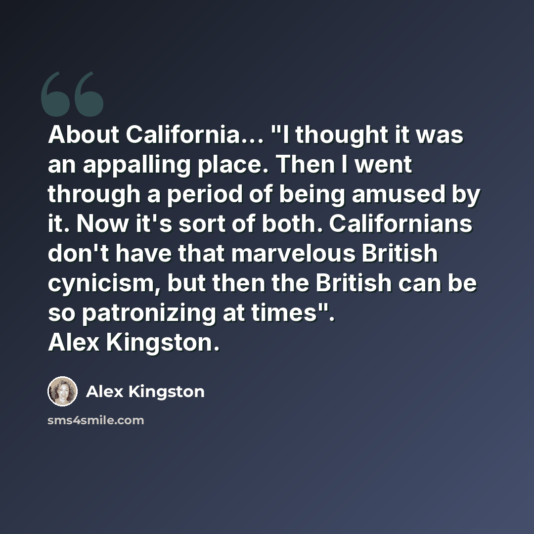 “About California... "I thought it was an appalling place. Then I went through a period of being amused by it. Now it's sort of both. Californians don't have that marvelous British cynicism, but then the British can be so patronizing at times". Alex Kingston.” quote by Alex Kingston