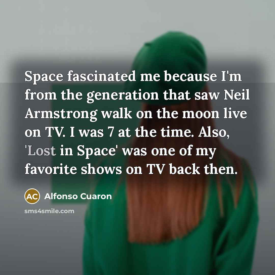 “Space fascinated me because I'm from the generation that saw Neil Armstrong walk on the moon live on TV. I was 7 at the time. Also, 'Lost in Space' was one of my favorite shows on TV back then.” quote by Alfonso Cuaron