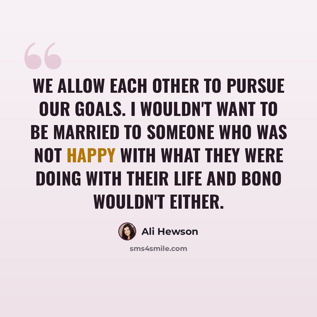 “We allow each other to pursue our goals. I wouldn't want to be married to someone who was not happy with what they were doing with their life and Bono wouldn't either.” quote by Ali Hewson