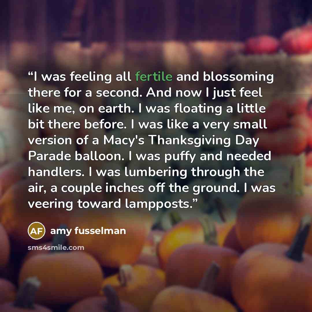 “I was feeling all fertile and blossoming there for a second. And now I just feel like me, on earth. I was floating a little bit there before. I was like a very small version of a Macy's Thanksgiving Day Parade balloon. I was puffy and needed handlers. I was lumbering through the air, a couple…” quote by Amy Fusselman