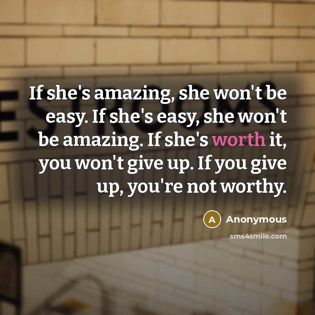 “If she's amazing, she won't be easy. If she's easy, she won't be amazing. If she's worth it, you won't give up. If you give up, you're not worthy.” quote by Anonymous