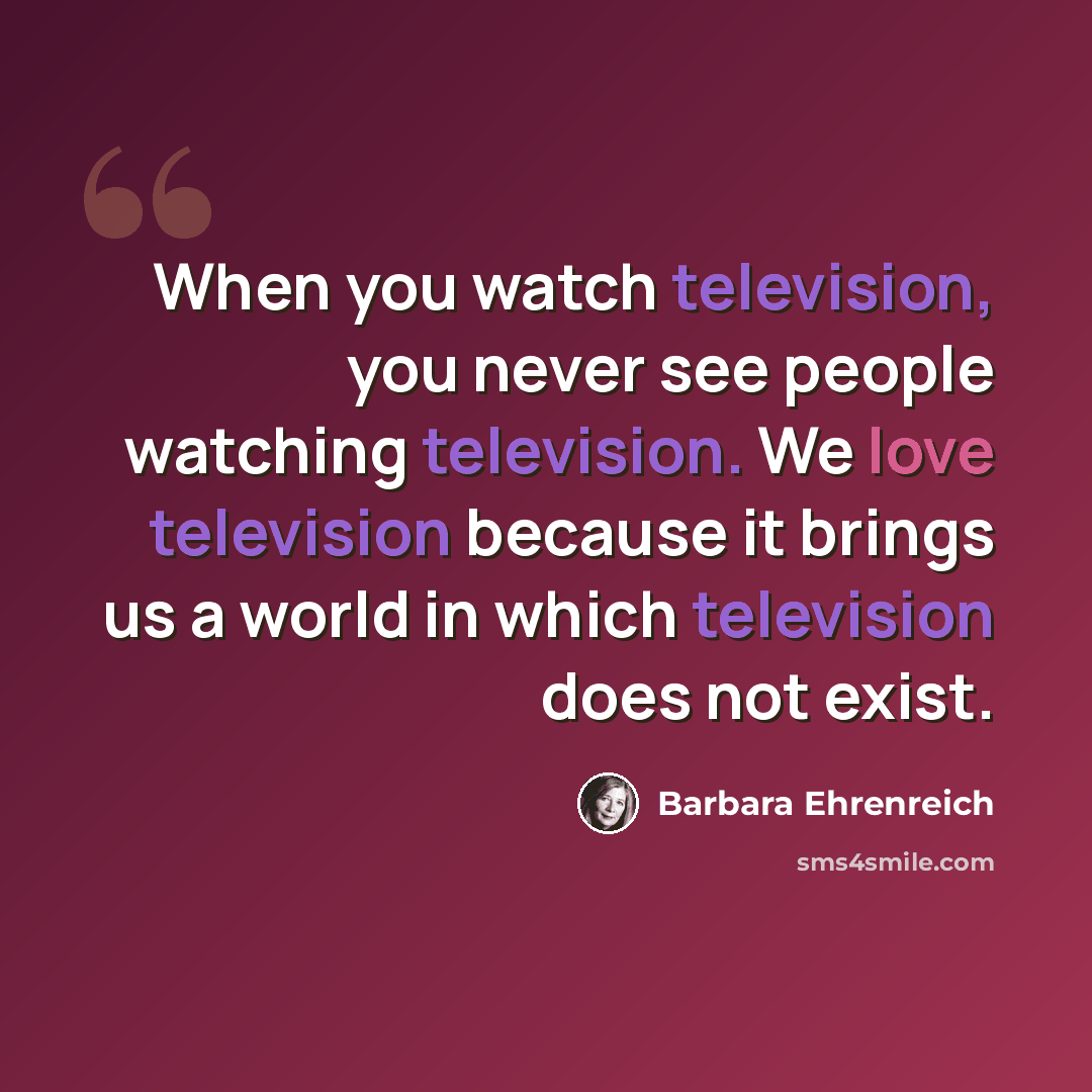 “When you watch television, you never see people watching television. We love television because it brings us a world in which television does not exist.” quote by Barbara Ehrenreich