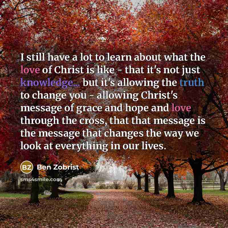 “I still have a lot to learn about what the love of Christ is like - that it's not just knowledge... but it's allowing the truth to change you - allowing Christ's message of grace and hope and love through the cross, that that message is the message that changes the way we look at everything in our…” quote by Ben Zobrist