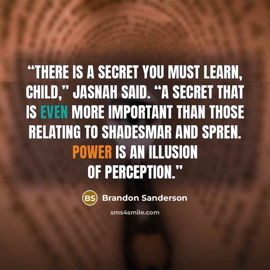 “There is a secret you must learn, child,” Jasnah said. “A secret that is even more important than those relating to Shadesmar and spren. Power is an illusion of perception.” quote by Brandon Sanderson