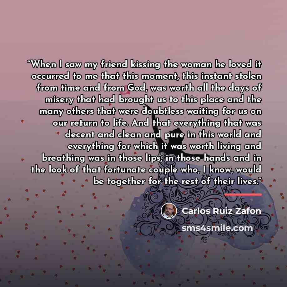 “When I saw my friend kissing the woman he loved it occurred to me that this moment, this instant stolen from time and from God, was worth all the days of misery that had brought us to this place and the many others that were doubtless waiting for us on our return to life. And that everything that…” quote by Carlos Ruiz Zafón