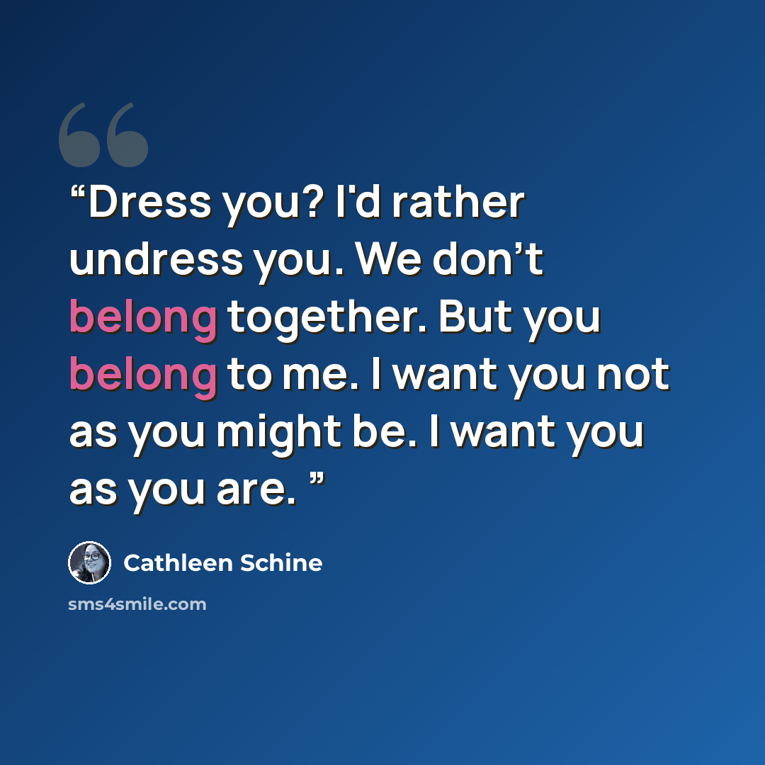 “Dress you? I'd rather undress you. We don't belong together. But you belong to me. I want you not as you might be. I want you as you are.” quote by Cathleen Schine