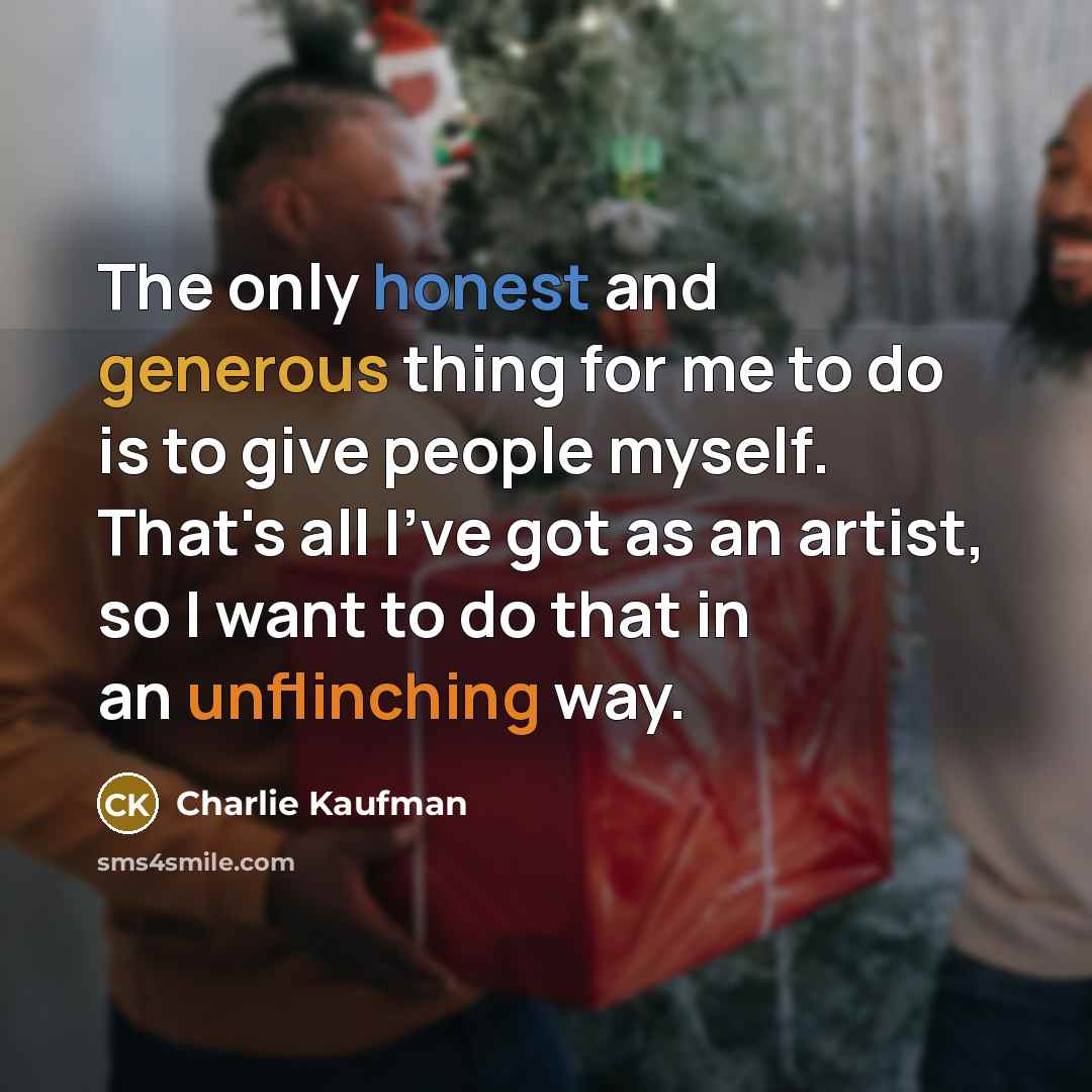 “The only honest and generous thing for me to do is to give people myself. That's all I've got as an artist, so I want to do that in an unflinching way.” quote by Charlie Kaufman