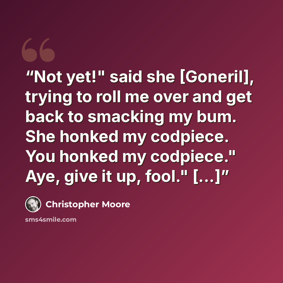 “Not yet!" said she [Goneril], trying to roll me over and get back to smacking my bum. She honked my codpiece. You honked my codpiece." Aye, give it up, fool." [...]” quote by Christopher Moore