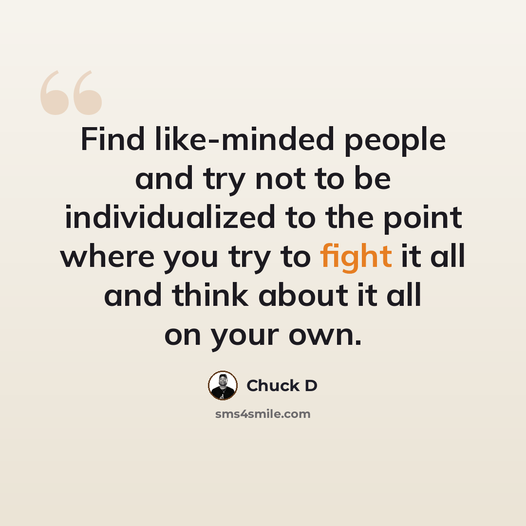 “Find like-minded people and try not to be individualized to the point where you try to fight it all and think about it all on your own.” quote by Chuck D