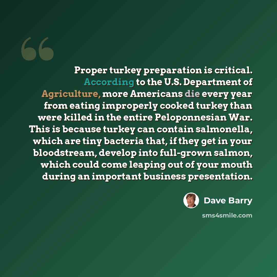 “Proper turkey preparation is critical. According to the U.S. Department of Agriculture, more Americans die every year from eating improperly cooked turkey than were killed in the entire Peloponnesian War. This is because turkey can contain salmonella, which are tiny bacteria that, if they get in…” quote by Dave Barry