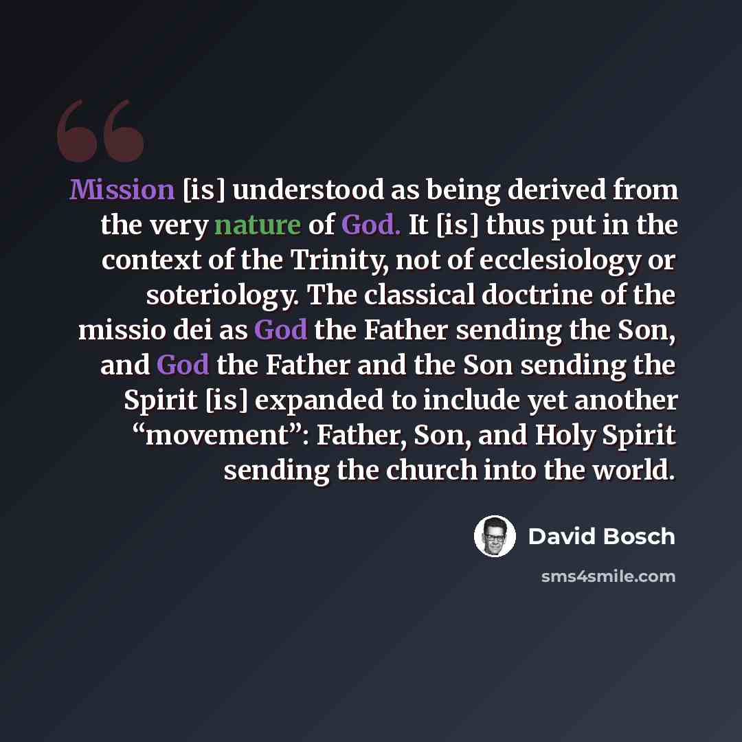 “Mission [is] understood as being derived from the very nature of God. It [is] thus put in the context of the Trinity, not of ecclesiology or soteriology. The classical doctrine of the missio dei as God the Father sending the Son, and God the Father and the Son sending the Spirit [is] expanded to…” quote by David Bosch