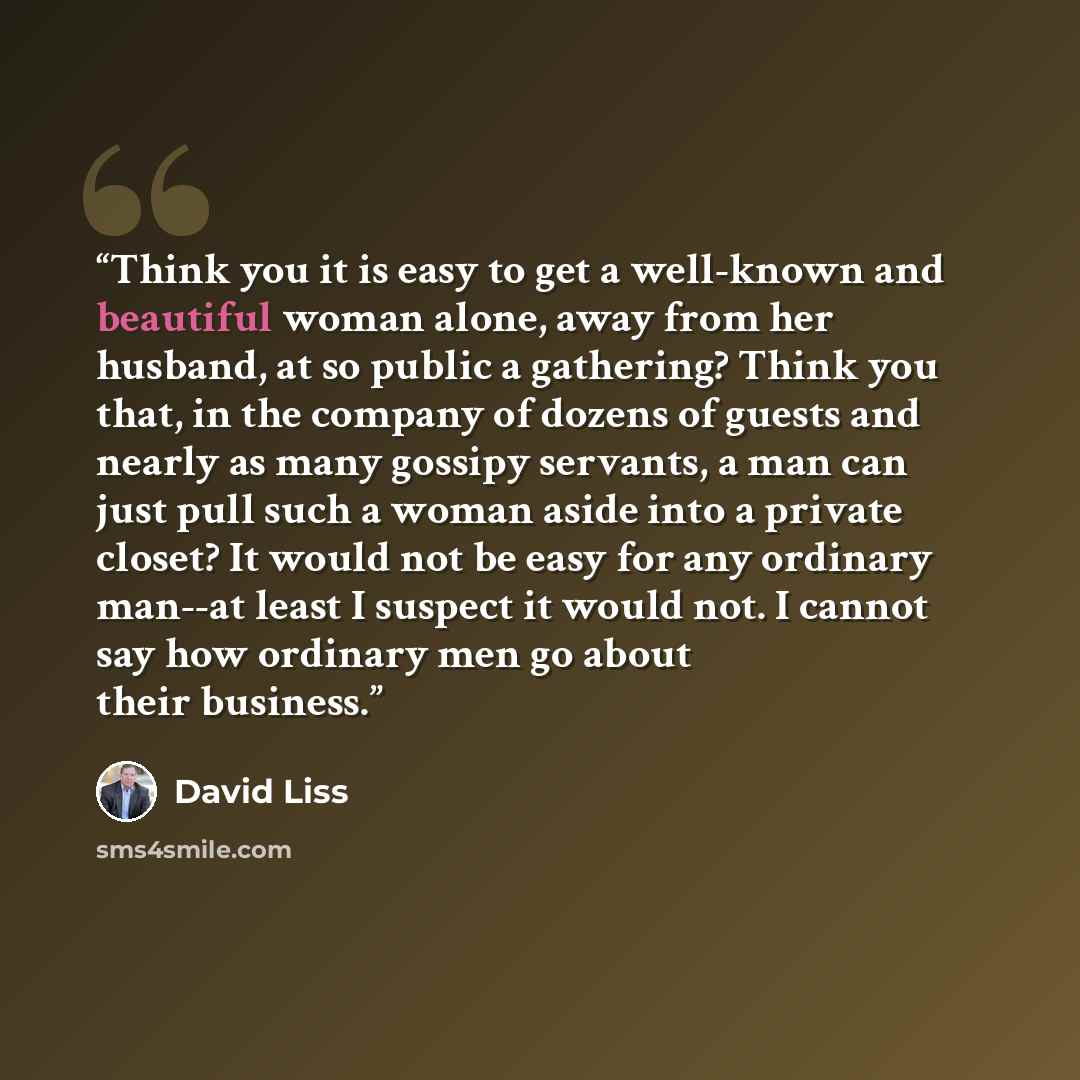“Think you it is easy to get a well-known and beautiful woman alone, away from her husband, at so public a gathering? Think you that, in the company of dozens of guests and nearly as many gossipy servants, a man can just pull such a woman aside into a private closet? It would not be easy for any…” quote by David Liss