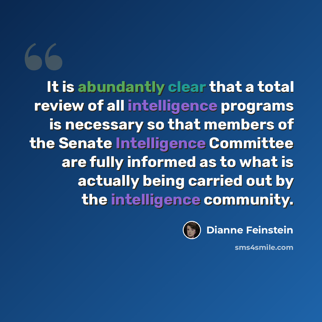 “It is abundantly clear that a total review of all intelligence programs is necessary so that members of the Senate Intelligence Committee are fully informed as to what is actually being carried out by the intelligence community.” quote by Dianne Feinstein