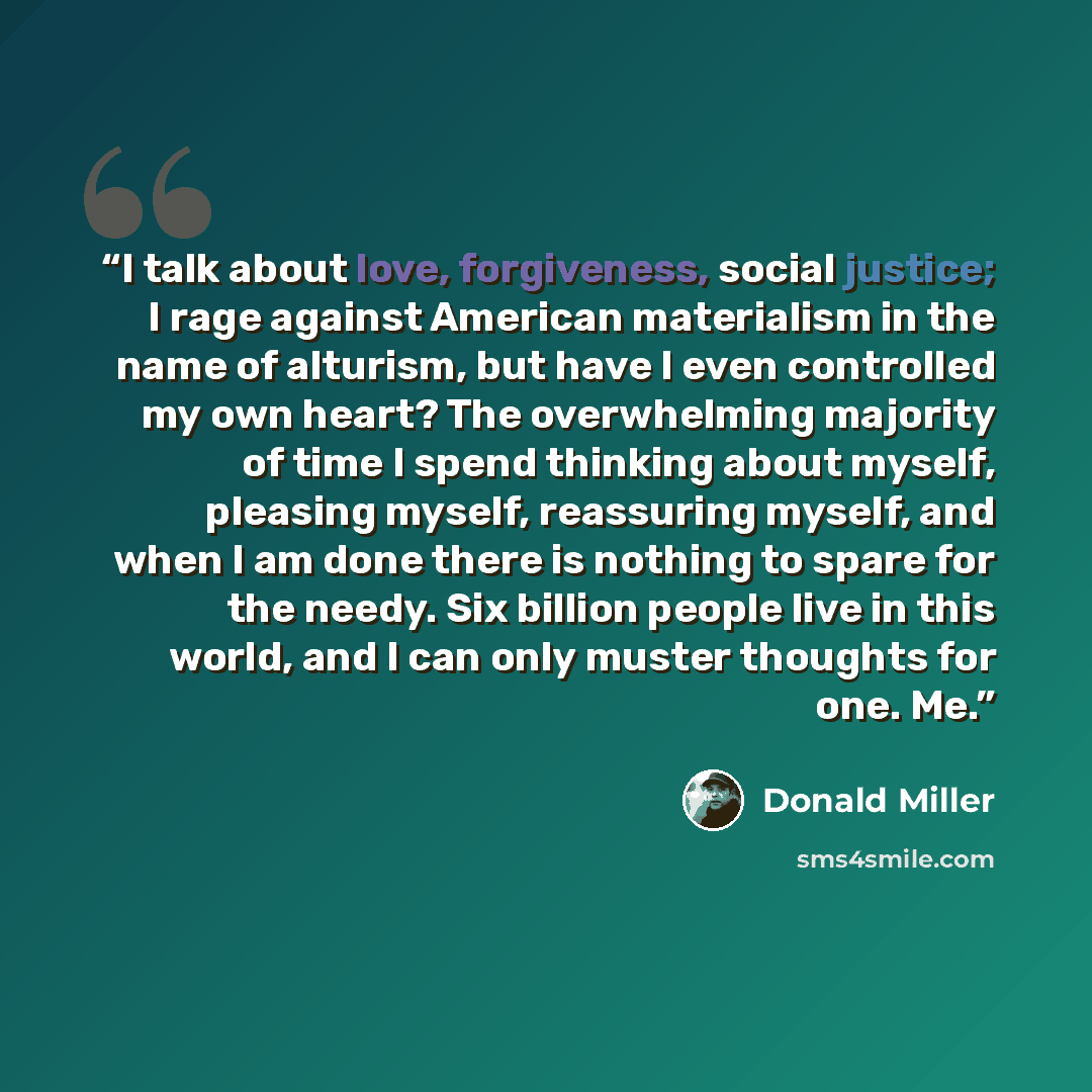 “I talk about love, forgiveness, social justice; I rage against American materialism in the name of alturism, but have I even controlled my own heart? The overwhelming majority of time I spend thinking about myself, pleasing myself, reassuring myself, and when I am done there is nothing to spare…” quote by Donald Miller