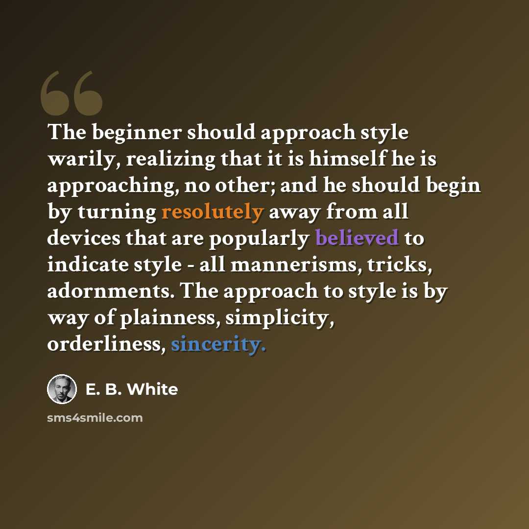 “The beginner should approach style warily, realizing that it is himself he is approaching, no other; and he should begin by turning resolutely away from all devices that are popularly believed to indicate style - all mannerisms, tricks, adornments. The approach to style is by way of plainness…” quote by E. B. White