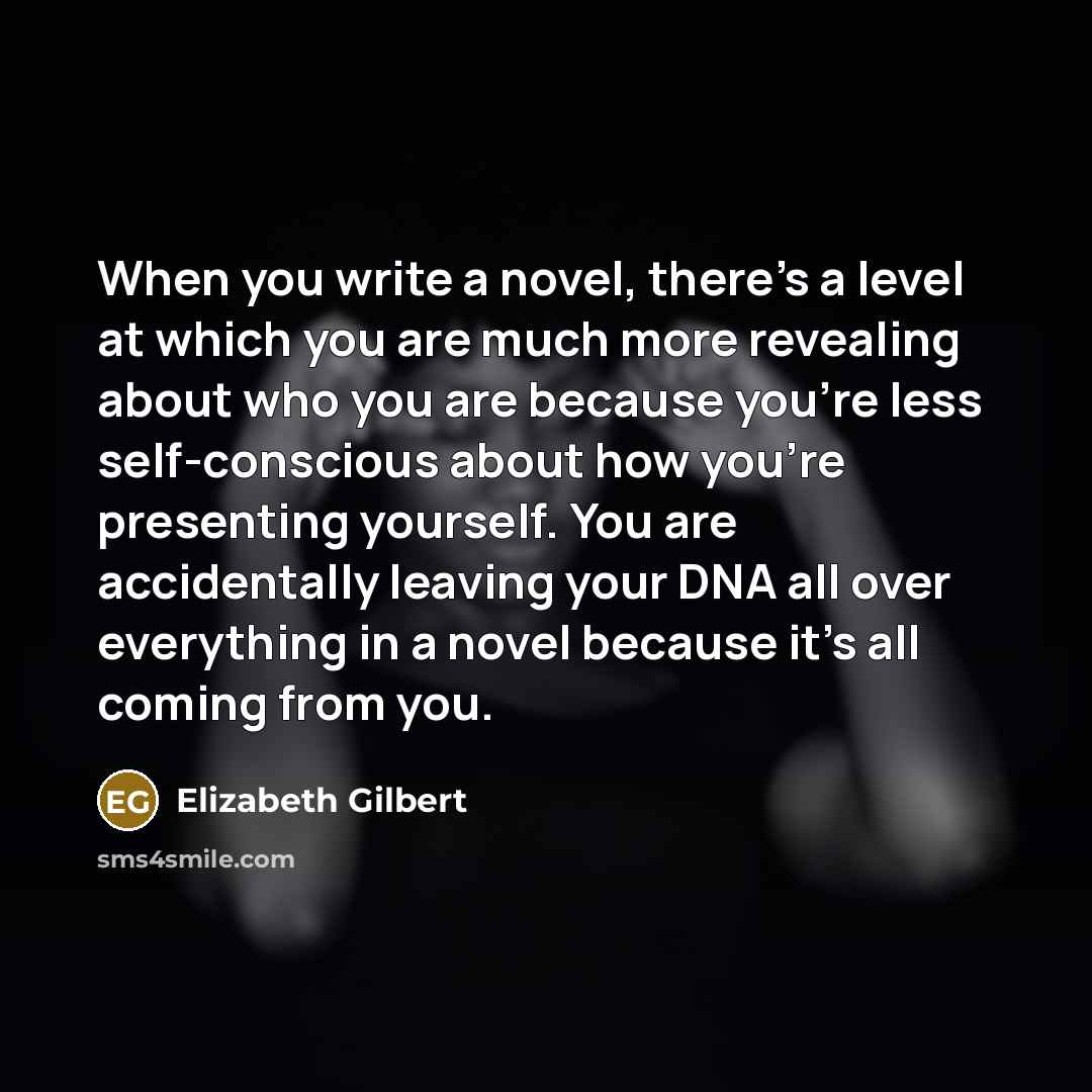“When you write a novel, there’s a level at which you are much more revealing about who you are because you’re less self-conscious about how you’re presenting yourself. You are accidentally leaving your DNA all over everything in a novel because it’s all coming from you.” quote by Elizabeth Gilbert