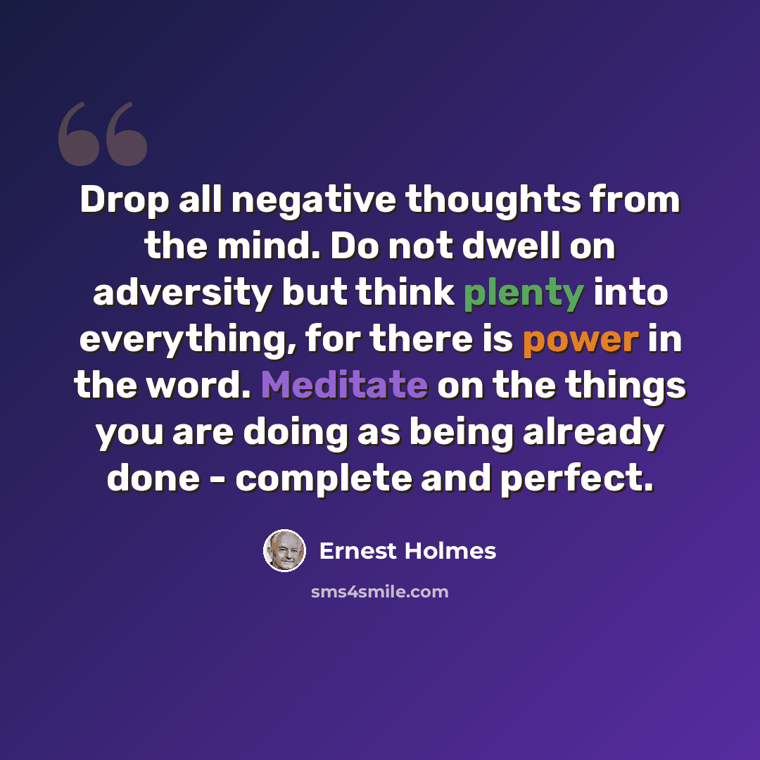 “Drop all negative thoughts from the mind. Do not dwell on adversity but think plenty into everything, for there is power in the word. Meditate on the things you are doing as being already done - complete and perfect.” quote by Ernest Holmes