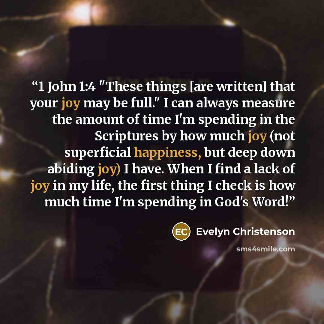 “1 John 1:4 "These things [are written] that your joy may be full." I can always measure the amount of time I'm spending in the Scriptures by how much joy (not superficial happiness, but deep down abiding joy) I have. When I find a lack of joy in my life, the first thing I check is how much time…” quote by Evelyn Christenson
