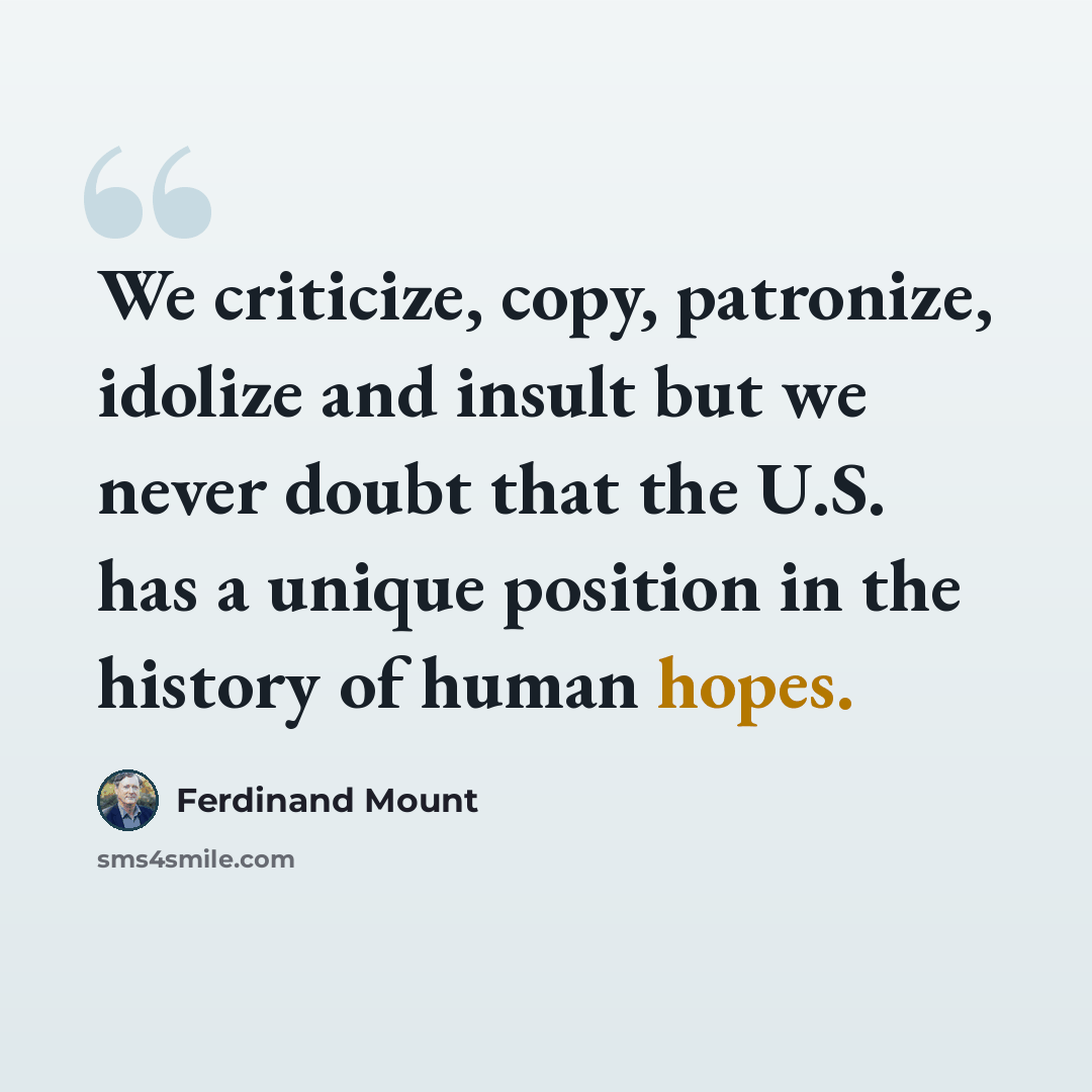 “We criticize, copy, patronize, idolize and insult but we never doubt that the U.S. has a unique position in the history of human hopes.” quote by Ferdinand Mount
