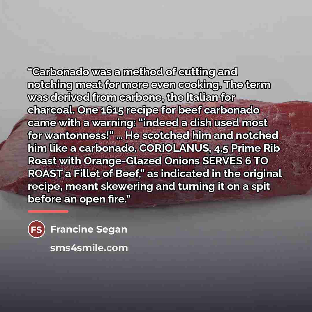“Carbonado was a method of cutting and notching meat for more even cooking. The term was derived from carbone, the Italian for charcoal. One 1615 recipe for beef carbonado came with a warning: “indeed a dish used most for wantonness!” … He scotched him and notched him like a carbonado. CORIOLANUS…” quote by Francine Segan