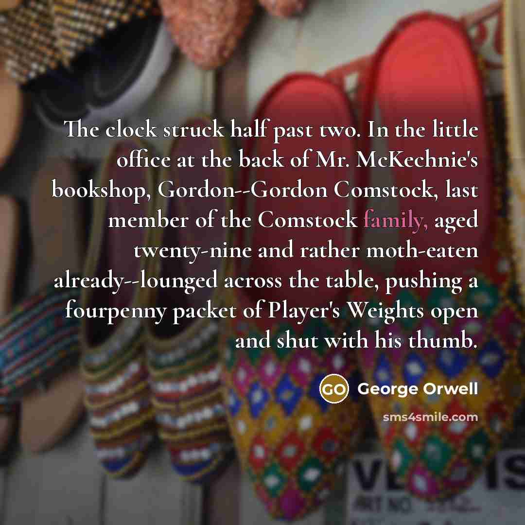 “The clock struck half past two. In the little office at the back of Mr. McKechnie's bookshop, Gordon--Gordon Comstock, last member of the Comstock family, aged twenty-nine and rather moth-eaten already--lounged across the table, pushing a fourpenny packet of Player's Weights open and shut with his…” quote by George Orwell