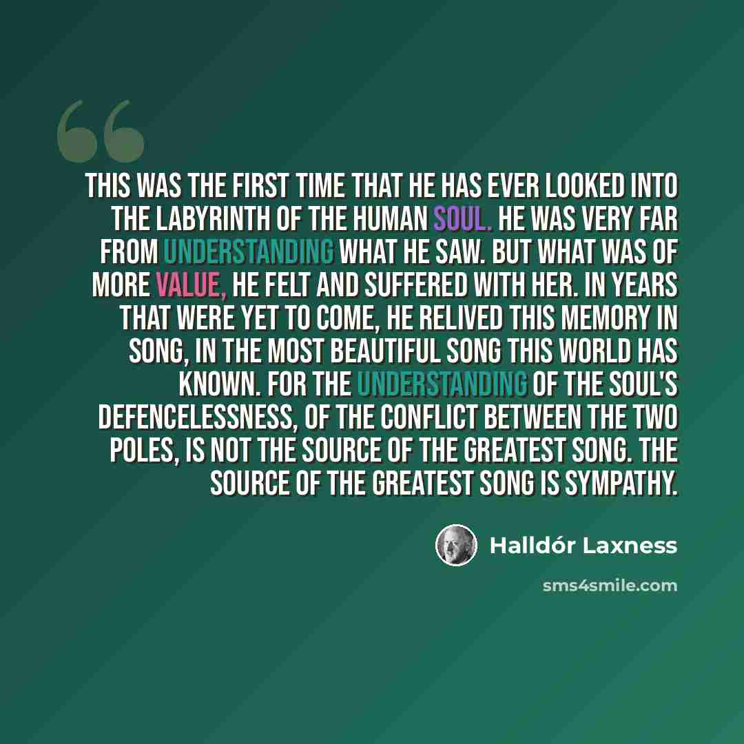 “This was the first time that he has ever looked into the labyrinth of the human soul. He was very far from understanding what he saw. But what was of more value, he felt and suffered with her. In years that were yet to come, he relived this memory in song, in the most beautiful song this world has…” quote by Halldór Laxness