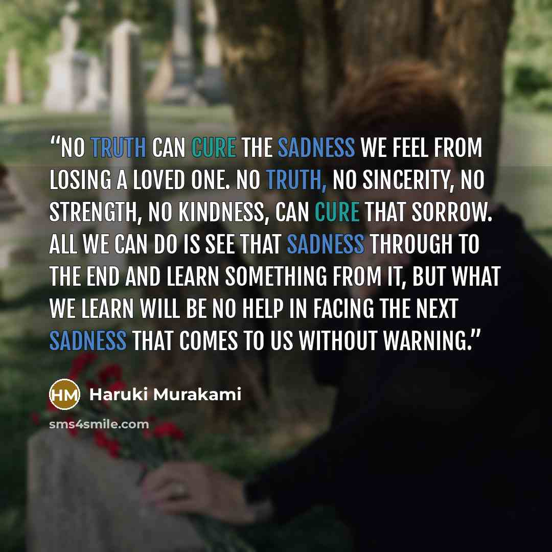 “No truth can cure the sadness we feel from losing a loved one. No truth, no sincerity, no strength, no kindness, can cure that sorrow. All we can do is see that sadness through to the end and learn something from it, but what we learn will be no help in facing the next sadness that comes to us…” quote by Haruki Murakami