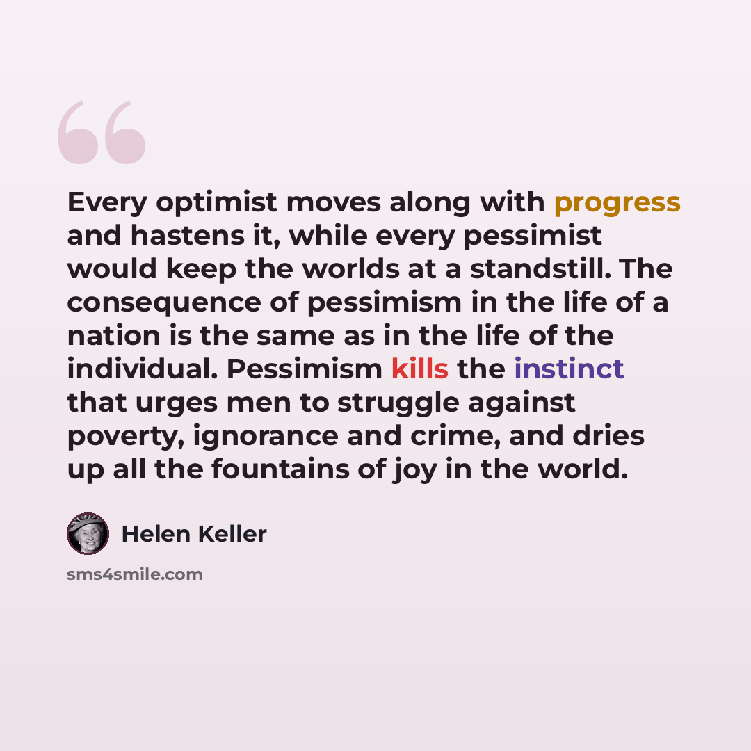 “Every optimist moves along with progress and hastens it, while every pessimist would keep the worlds at a standstill. The consequence of pessimism in the life of a nation is the same as in the life of the individual. Pessimism kills the instinct that urges men to struggle against poverty…” quote by Helen Keller