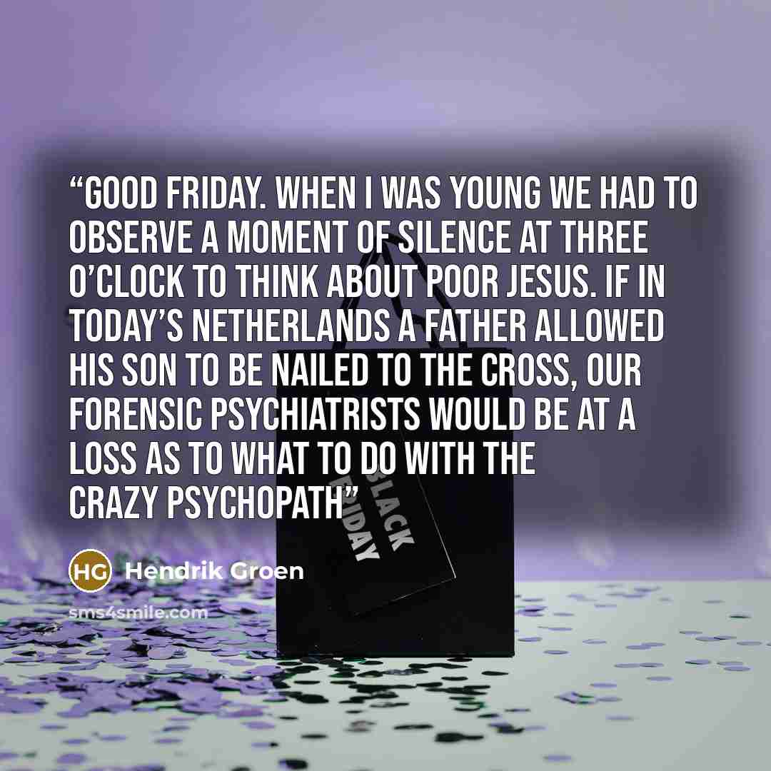“Good Friday. When I was young we had to observe a moment of silence at three o’clock to think about poor Jesus. If in today’s Netherlands a father allowed his son to be nailed to the cross, our forensic psychiatrists would be at a loss as to what to do with the crazy psychopath” quote by Hendrik Groen