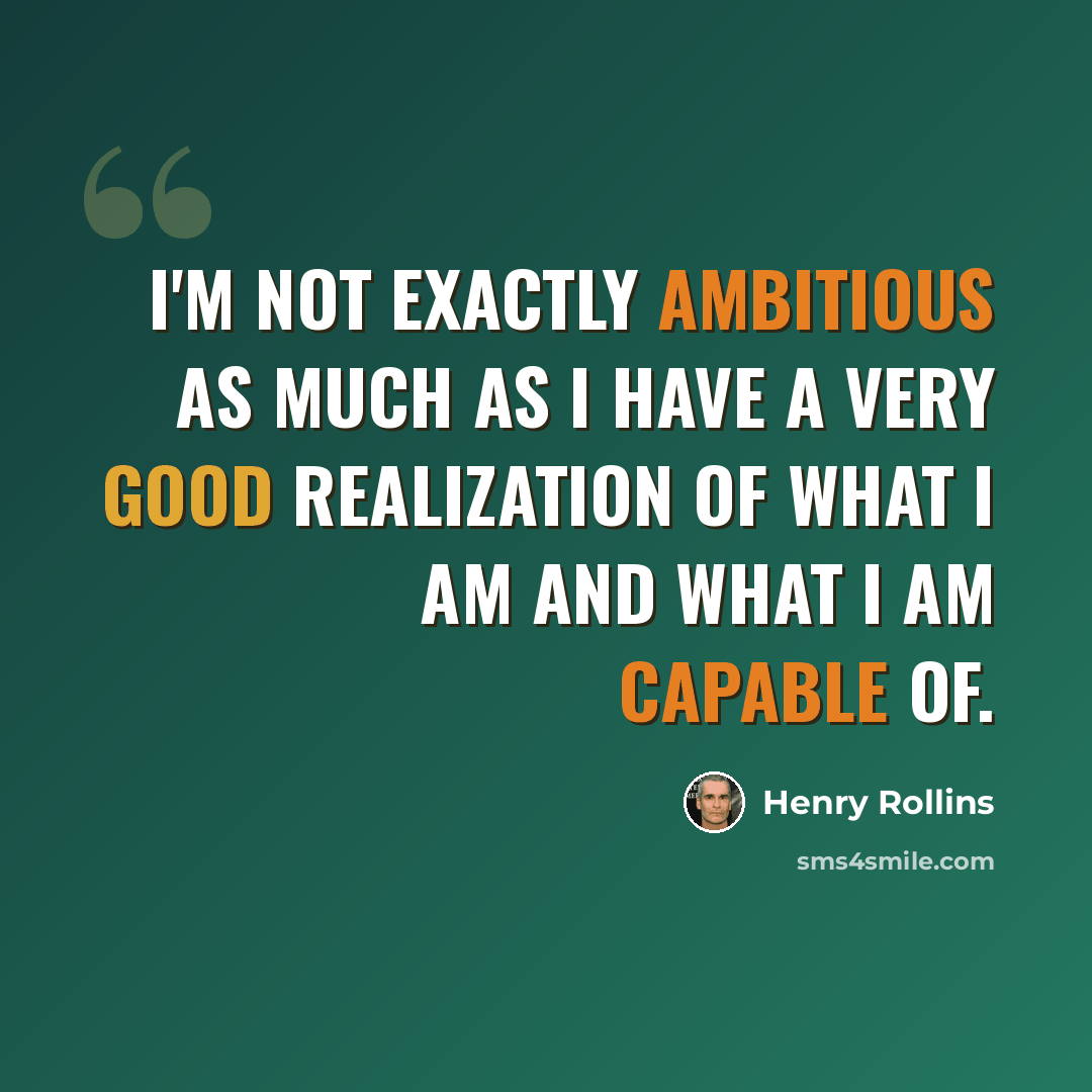 “I'm not exactly ambitious as much as I have a very good realization of what I am and what I am capable of.” quote by Henry Rollins