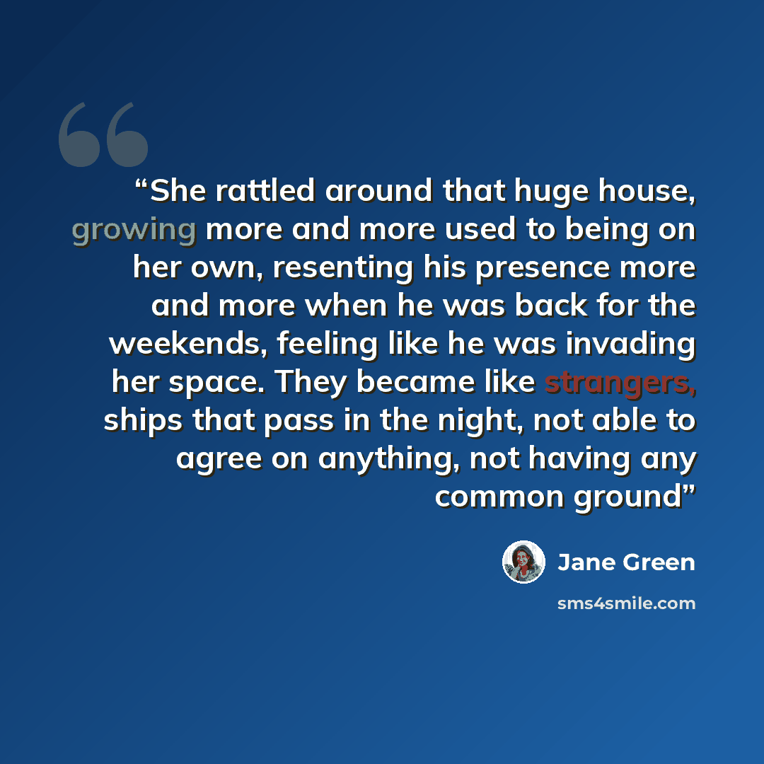 “She rattled around that huge house, growing more and more used to being on her own, resenting his presence more and more when he was back for the weekends, feeling like he was invading her space. They became like strangers, ships that pass in the night, not able to agree on anything, not having…” quote by Jane Green
