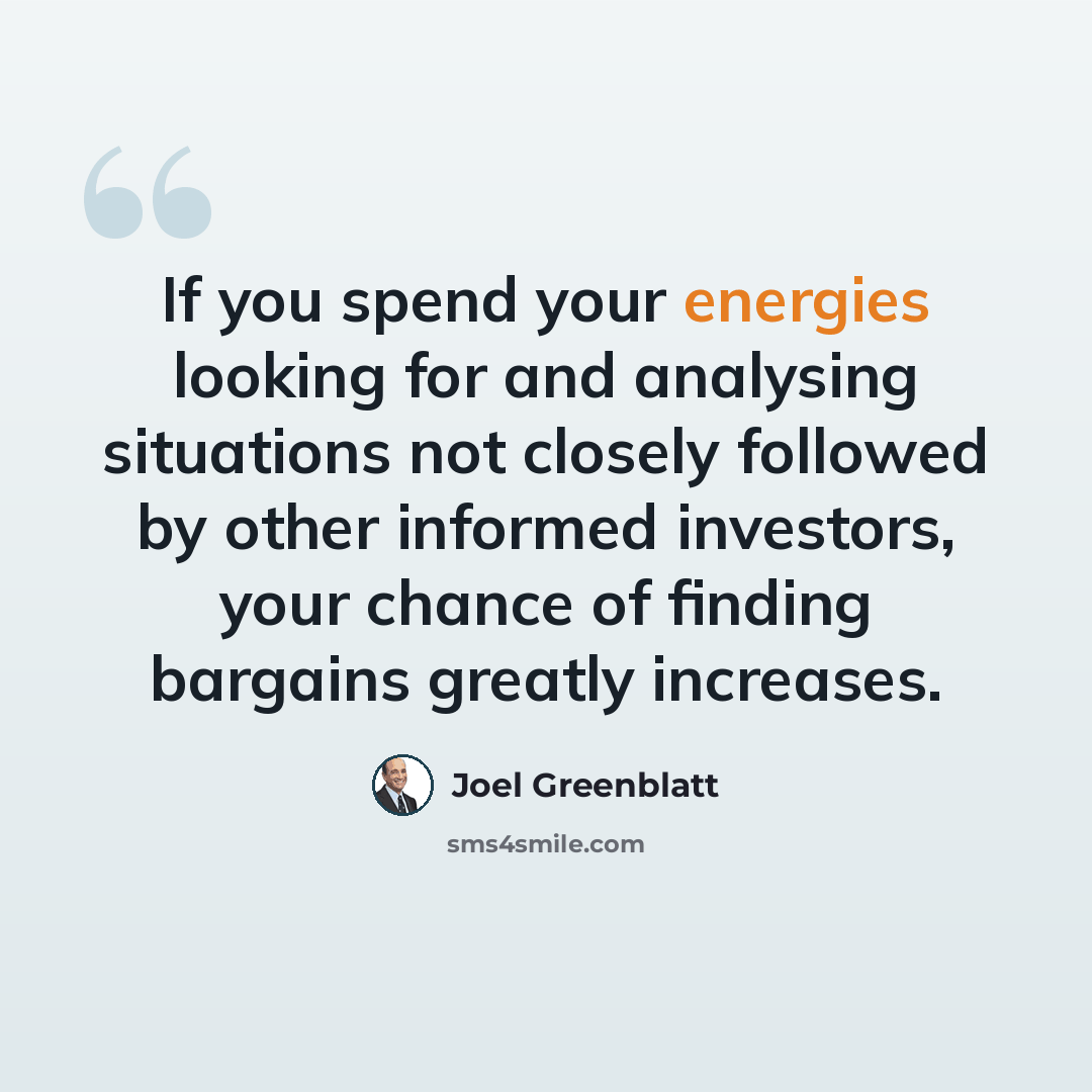 “If you spend your energies looking for and analysing situations not closely followed by other informed investors, your chance of finding bargains greatly increases.” quote by Joel Greenblatt