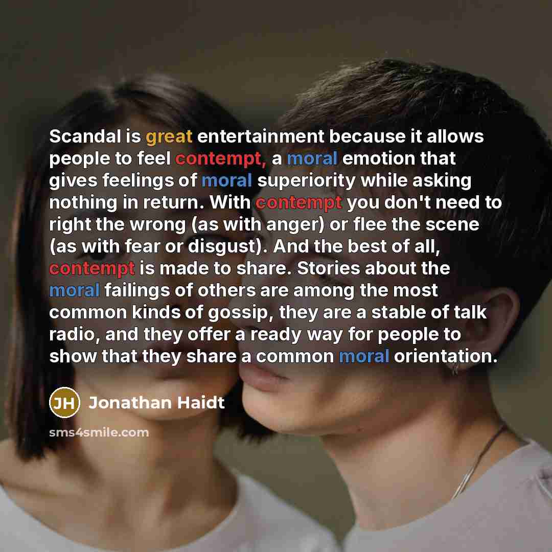 “Scandal is great entertainment because it allows people to feel contempt, a moral emotion that gives feelings of moral superiority while asking nothing in return. With contempt you don't need to right the wrong (as with anger) or flee the scene (as with fear or disgust). And the best of all…” quote by Jonathan Haidt